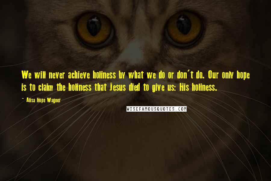 Alisa Hope Wagner Quotes: We will never achieve holiness by what we do or don't do. Our only hope is to claim the holiness that Jesus died to give us: His holiness.