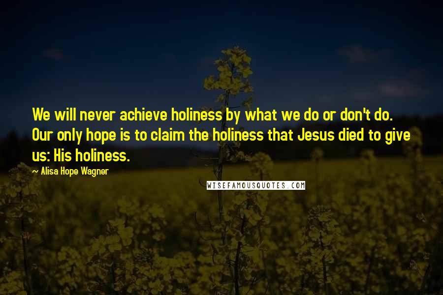 Alisa Hope Wagner Quotes: We will never achieve holiness by what we do or don't do. Our only hope is to claim the holiness that Jesus died to give us: His holiness.