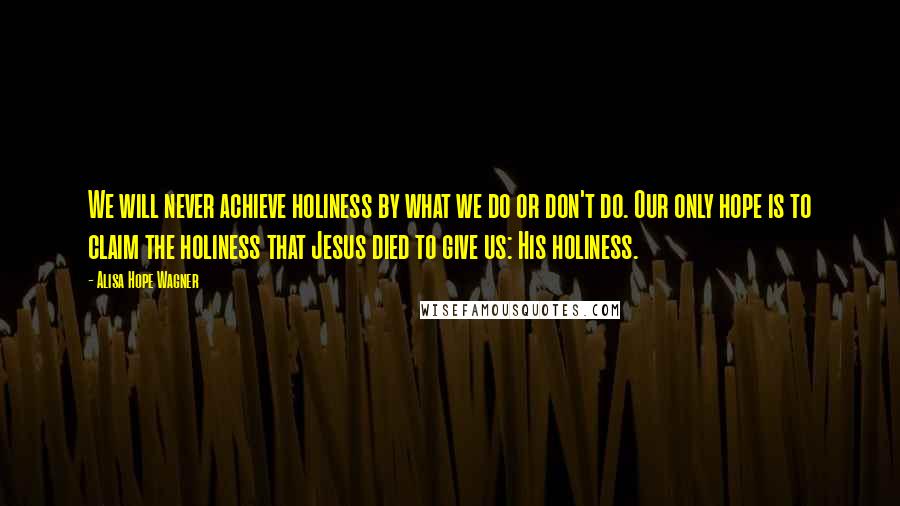 Alisa Hope Wagner Quotes: We will never achieve holiness by what we do or don't do. Our only hope is to claim the holiness that Jesus died to give us: His holiness.