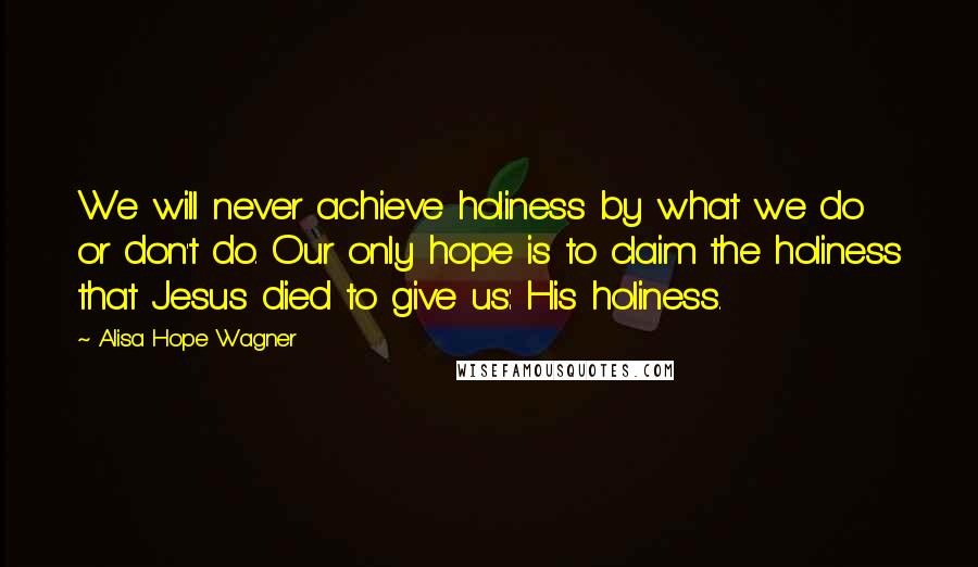 Alisa Hope Wagner Quotes: We will never achieve holiness by what we do or don't do. Our only hope is to claim the holiness that Jesus died to give us: His holiness.