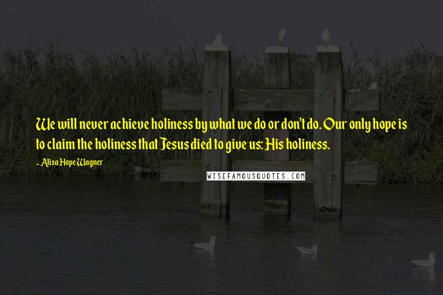 Alisa Hope Wagner Quotes: We will never achieve holiness by what we do or don't do. Our only hope is to claim the holiness that Jesus died to give us: His holiness.