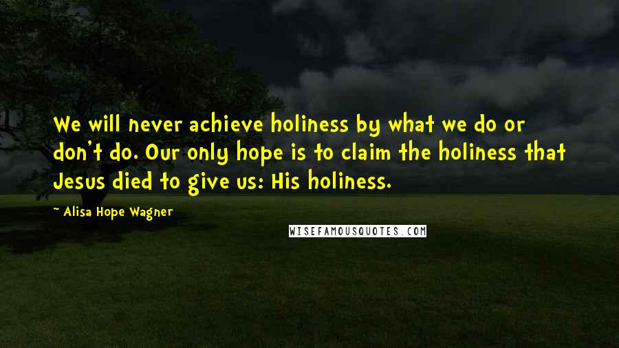 Alisa Hope Wagner Quotes: We will never achieve holiness by what we do or don't do. Our only hope is to claim the holiness that Jesus died to give us: His holiness.