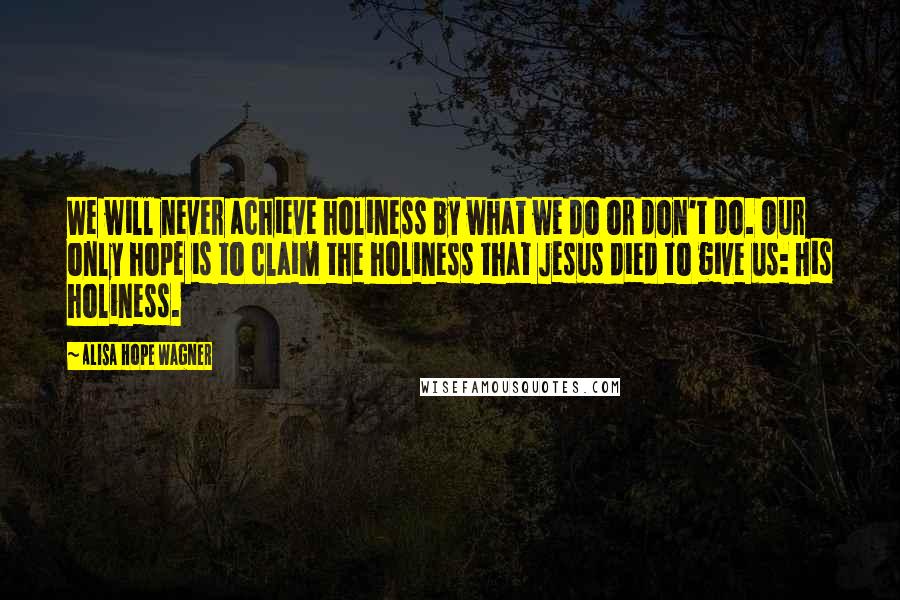 Alisa Hope Wagner Quotes: We will never achieve holiness by what we do or don't do. Our only hope is to claim the holiness that Jesus died to give us: His holiness.