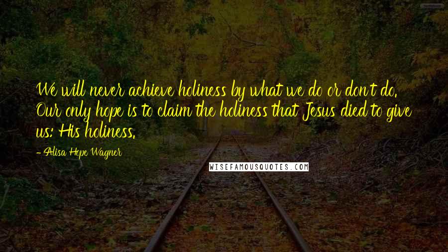 Alisa Hope Wagner Quotes: We will never achieve holiness by what we do or don't do. Our only hope is to claim the holiness that Jesus died to give us: His holiness.