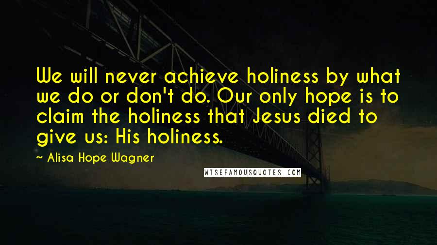 Alisa Hope Wagner Quotes: We will never achieve holiness by what we do or don't do. Our only hope is to claim the holiness that Jesus died to give us: His holiness.