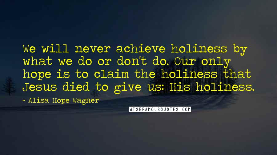 Alisa Hope Wagner Quotes: We will never achieve holiness by what we do or don't do. Our only hope is to claim the holiness that Jesus died to give us: His holiness.