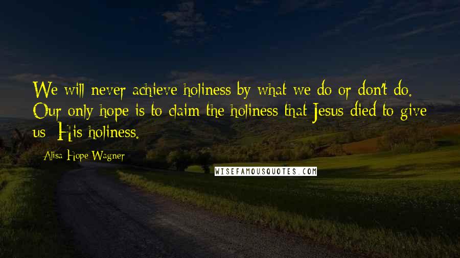 Alisa Hope Wagner Quotes: We will never achieve holiness by what we do or don't do. Our only hope is to claim the holiness that Jesus died to give us: His holiness.