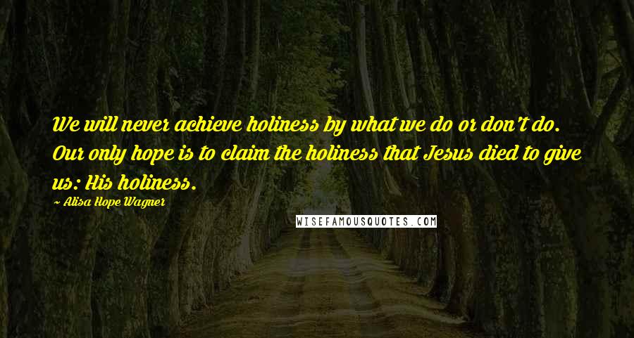 Alisa Hope Wagner Quotes: We will never achieve holiness by what we do or don't do. Our only hope is to claim the holiness that Jesus died to give us: His holiness.