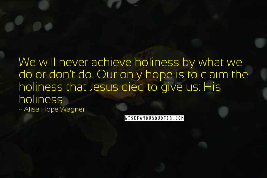 Alisa Hope Wagner Quotes: We will never achieve holiness by what we do or don't do. Our only hope is to claim the holiness that Jesus died to give us: His holiness.