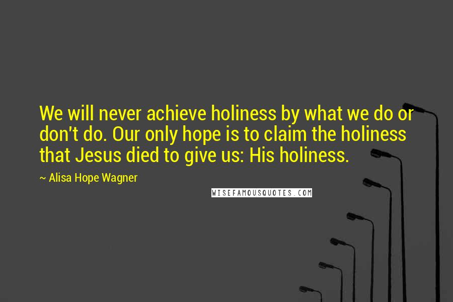 Alisa Hope Wagner Quotes: We will never achieve holiness by what we do or don't do. Our only hope is to claim the holiness that Jesus died to give us: His holiness.