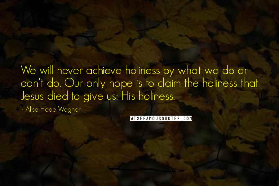 Alisa Hope Wagner Quotes: We will never achieve holiness by what we do or don't do. Our only hope is to claim the holiness that Jesus died to give us: His holiness.