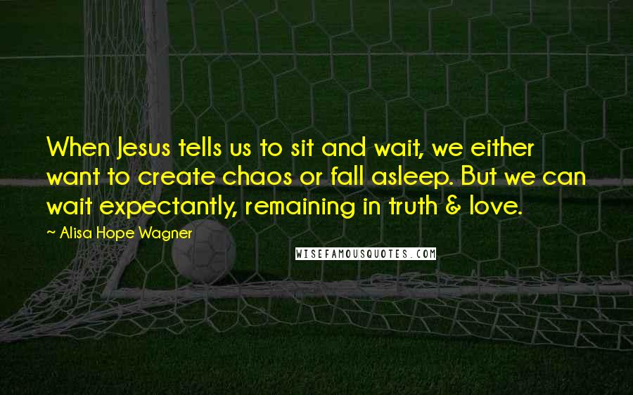 Alisa Hope Wagner Quotes: When Jesus tells us to sit and wait, we either want to create chaos or fall asleep. But we can wait expectantly, remaining in truth & love.