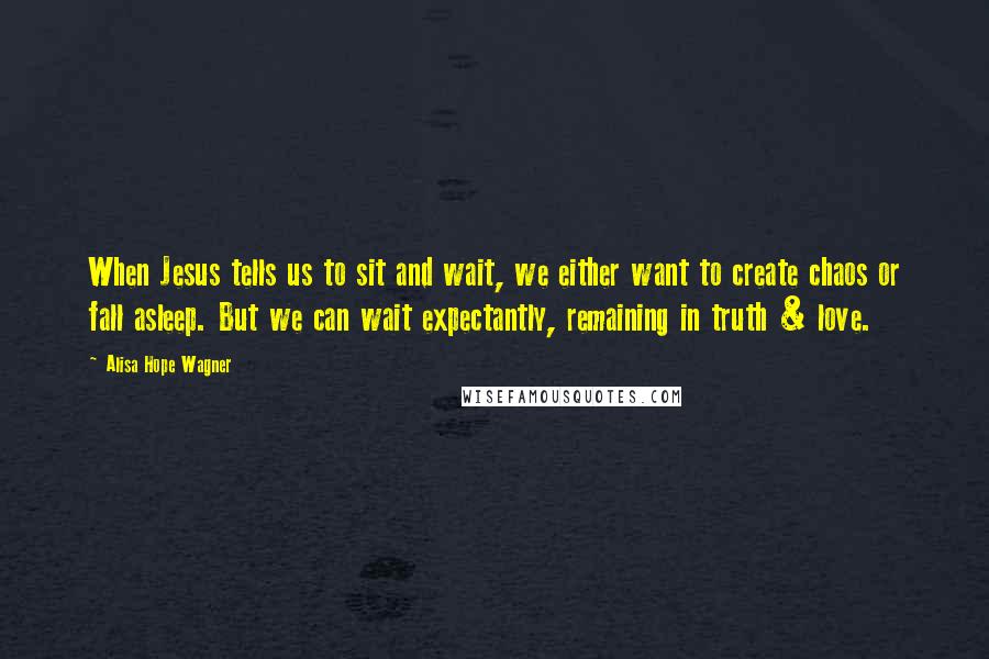 Alisa Hope Wagner Quotes: When Jesus tells us to sit and wait, we either want to create chaos or fall asleep. But we can wait expectantly, remaining in truth & love.