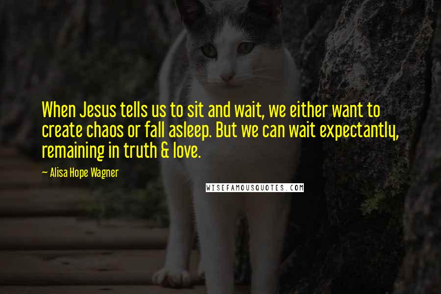 Alisa Hope Wagner Quotes: When Jesus tells us to sit and wait, we either want to create chaos or fall asleep. But we can wait expectantly, remaining in truth & love.