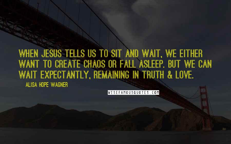 Alisa Hope Wagner Quotes: When Jesus tells us to sit and wait, we either want to create chaos or fall asleep. But we can wait expectantly, remaining in truth & love.