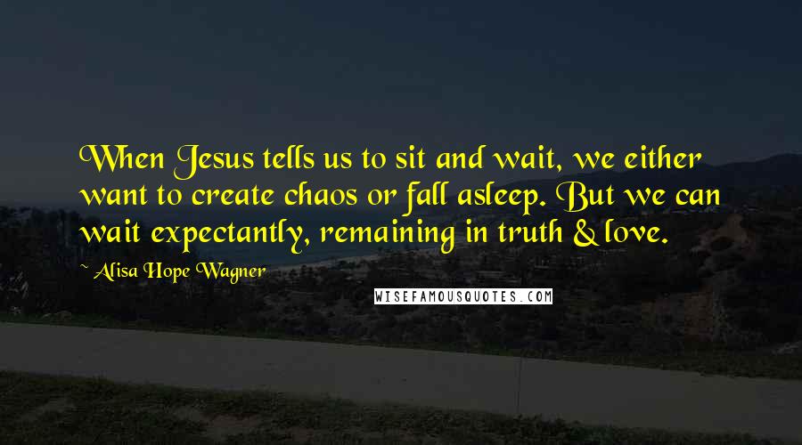 Alisa Hope Wagner Quotes: When Jesus tells us to sit and wait, we either want to create chaos or fall asleep. But we can wait expectantly, remaining in truth & love.