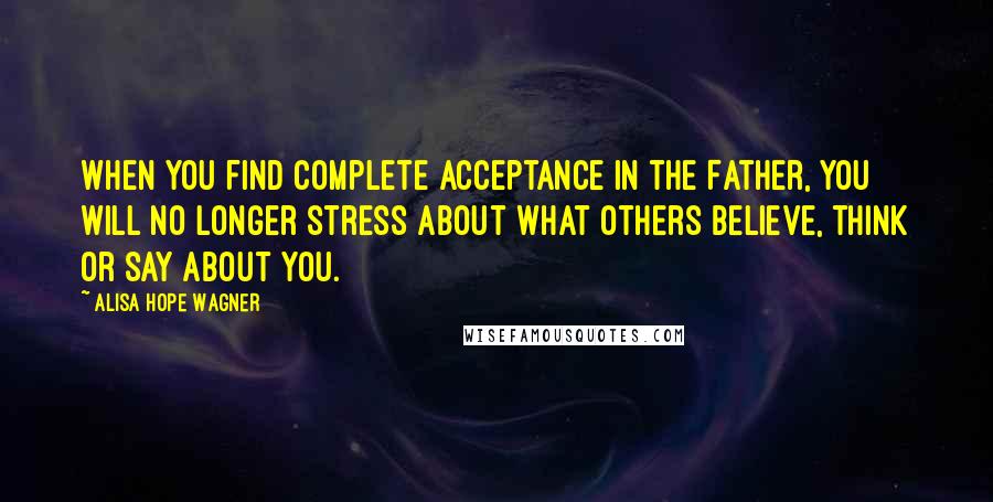 Alisa Hope Wagner Quotes: When you find complete acceptance in the Father, you will no longer stress about what others believe, think or say about you.