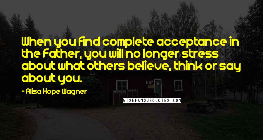 Alisa Hope Wagner Quotes: When you find complete acceptance in the Father, you will no longer stress about what others believe, think or say about you.