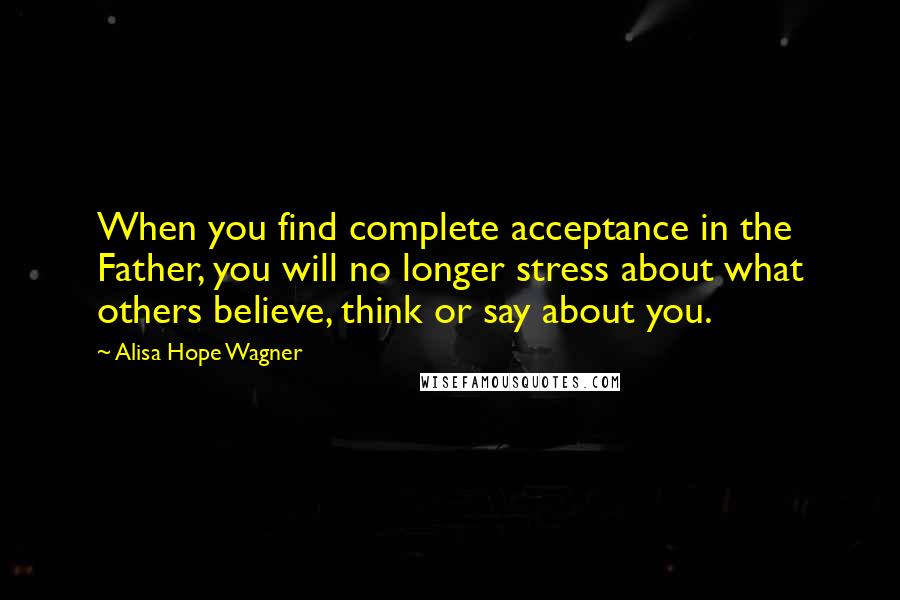 Alisa Hope Wagner Quotes: When you find complete acceptance in the Father, you will no longer stress about what others believe, think or say about you.