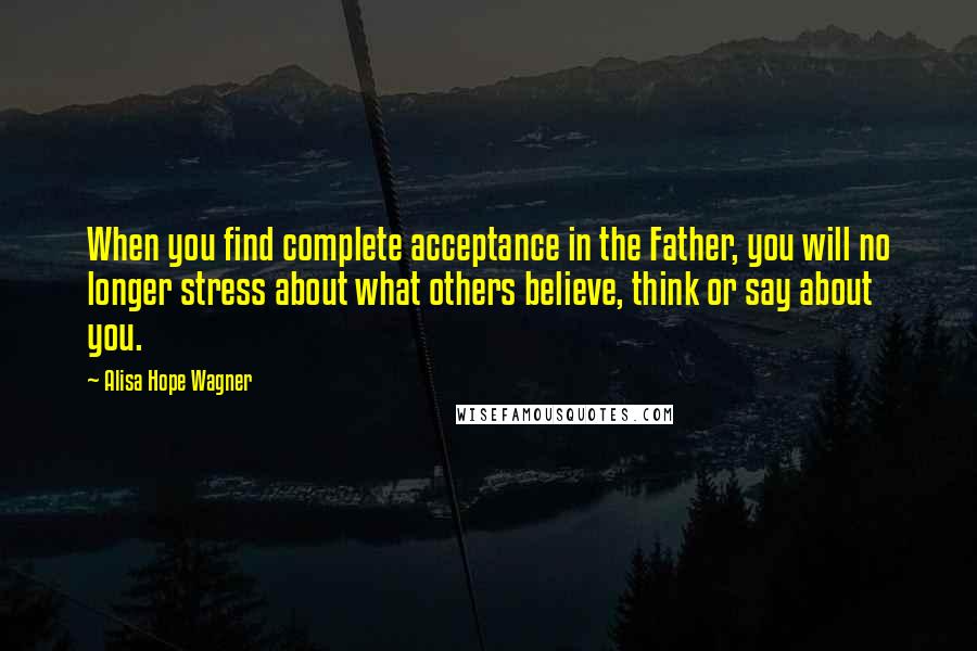 Alisa Hope Wagner Quotes: When you find complete acceptance in the Father, you will no longer stress about what others believe, think or say about you.