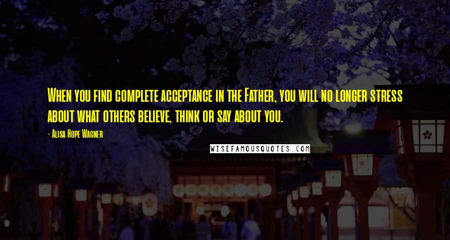 Alisa Hope Wagner Quotes: When you find complete acceptance in the Father, you will no longer stress about what others believe, think or say about you.