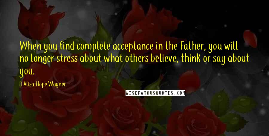 Alisa Hope Wagner Quotes: When you find complete acceptance in the Father, you will no longer stress about what others believe, think or say about you.