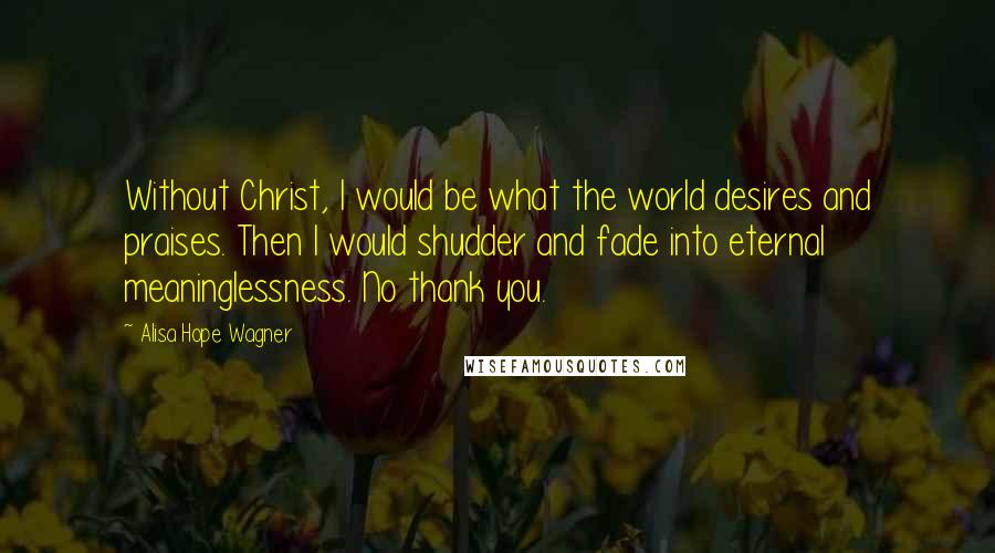 Alisa Hope Wagner Quotes: Without Christ, I would be what the world desires and praises. Then I would shudder and fade into eternal meaninglessness. No thank you.