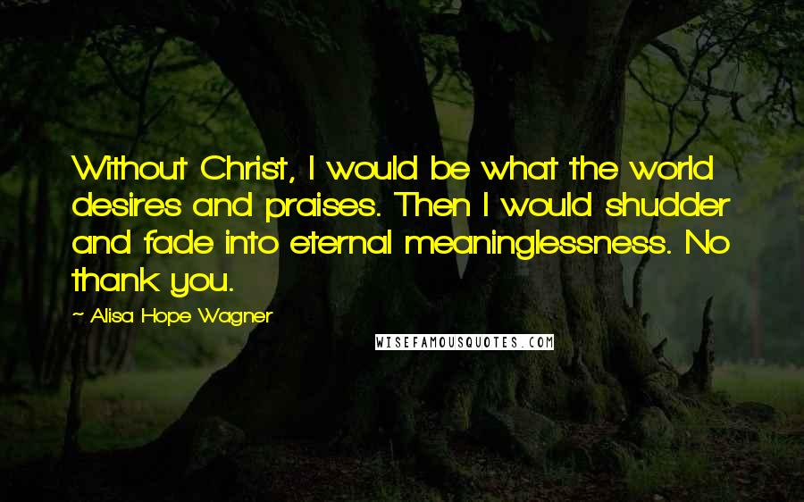 Alisa Hope Wagner Quotes: Without Christ, I would be what the world desires and praises. Then I would shudder and fade into eternal meaninglessness. No thank you.