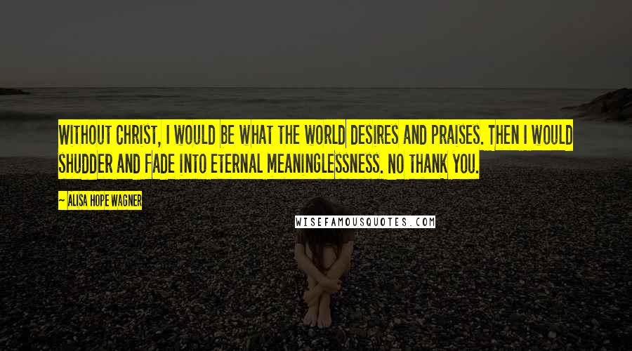 Alisa Hope Wagner Quotes: Without Christ, I would be what the world desires and praises. Then I would shudder and fade into eternal meaninglessness. No thank you.