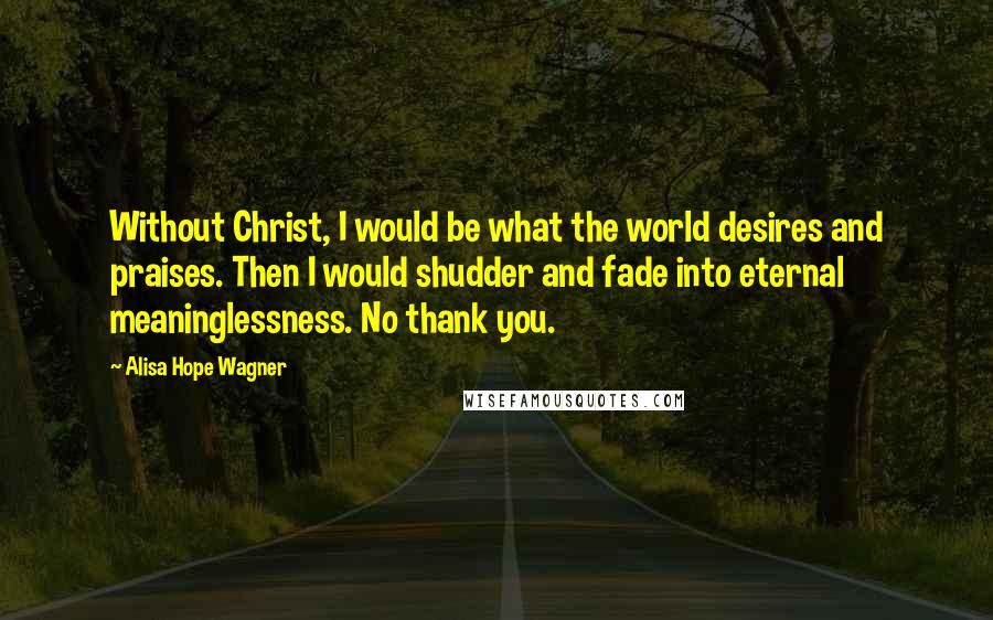 Alisa Hope Wagner Quotes: Without Christ, I would be what the world desires and praises. Then I would shudder and fade into eternal meaninglessness. No thank you.