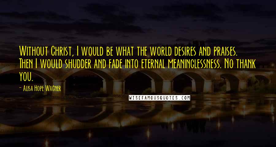 Alisa Hope Wagner Quotes: Without Christ, I would be what the world desires and praises. Then I would shudder and fade into eternal meaninglessness. No thank you.