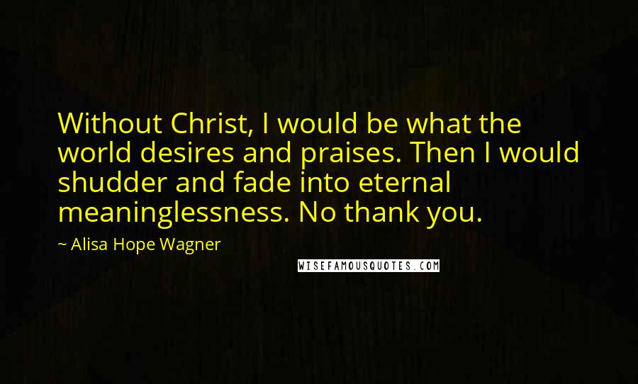 Alisa Hope Wagner Quotes: Without Christ, I would be what the world desires and praises. Then I would shudder and fade into eternal meaninglessness. No thank you.