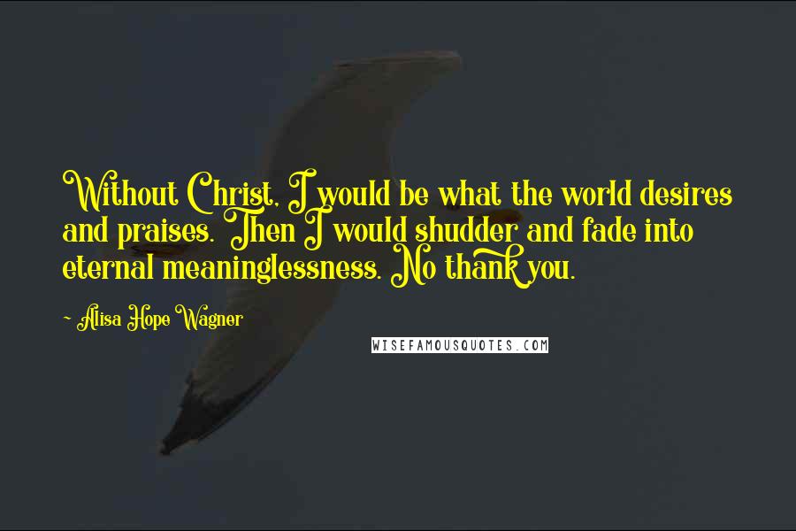 Alisa Hope Wagner Quotes: Without Christ, I would be what the world desires and praises. Then I would shudder and fade into eternal meaninglessness. No thank you.