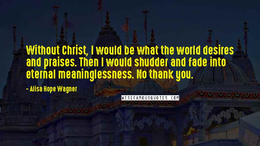 Alisa Hope Wagner Quotes: Without Christ, I would be what the world desires and praises. Then I would shudder and fade into eternal meaninglessness. No thank you.