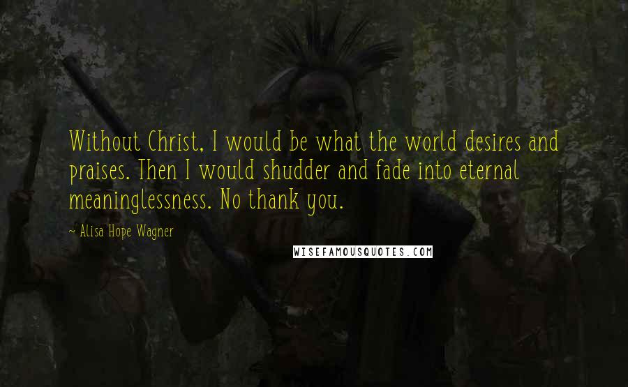 Alisa Hope Wagner Quotes: Without Christ, I would be what the world desires and praises. Then I would shudder and fade into eternal meaninglessness. No thank you.