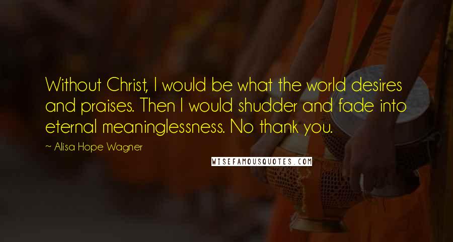 Alisa Hope Wagner Quotes: Without Christ, I would be what the world desires and praises. Then I would shudder and fade into eternal meaninglessness. No thank you.