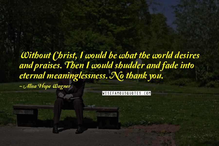 Alisa Hope Wagner Quotes: Without Christ, I would be what the world desires and praises. Then I would shudder and fade into eternal meaninglessness. No thank you.