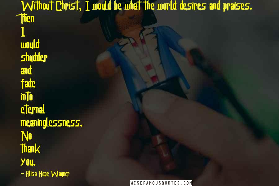 Alisa Hope Wagner Quotes: Without Christ, I would be what the world desires and praises. Then I would shudder and fade into eternal meaninglessness. No thank you.