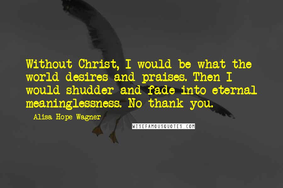 Alisa Hope Wagner Quotes: Without Christ, I would be what the world desires and praises. Then I would shudder and fade into eternal meaninglessness. No thank you.