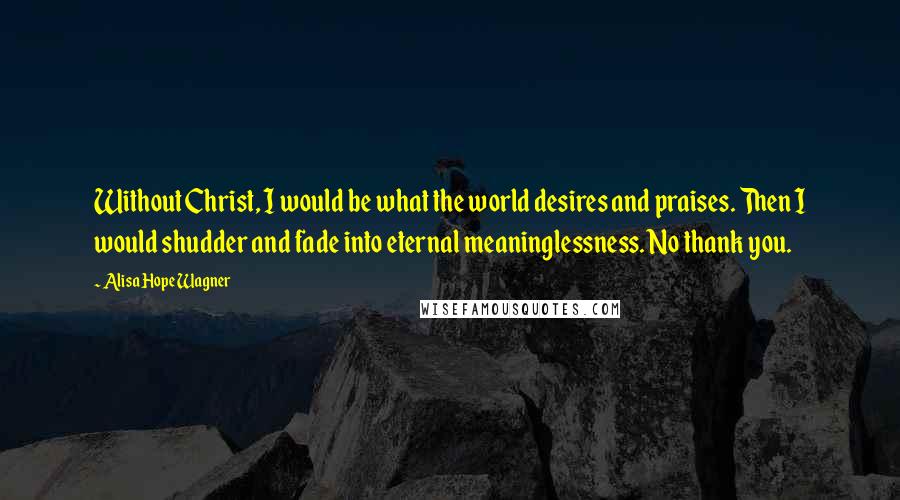 Alisa Hope Wagner Quotes: Without Christ, I would be what the world desires and praises. Then I would shudder and fade into eternal meaninglessness. No thank you.