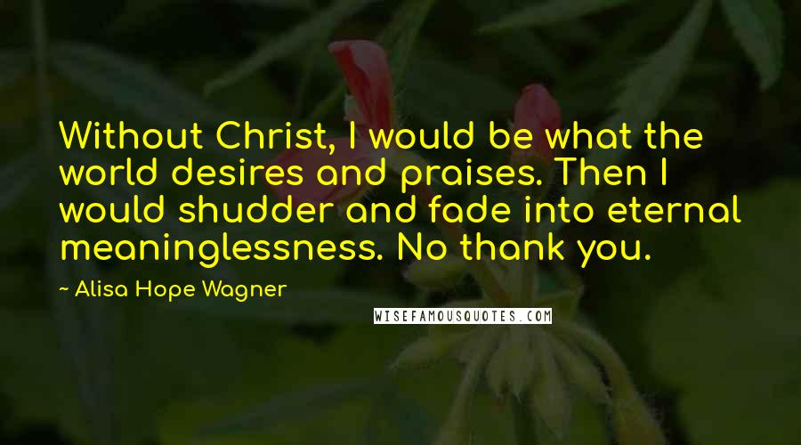 Alisa Hope Wagner Quotes: Without Christ, I would be what the world desires and praises. Then I would shudder and fade into eternal meaninglessness. No thank you.