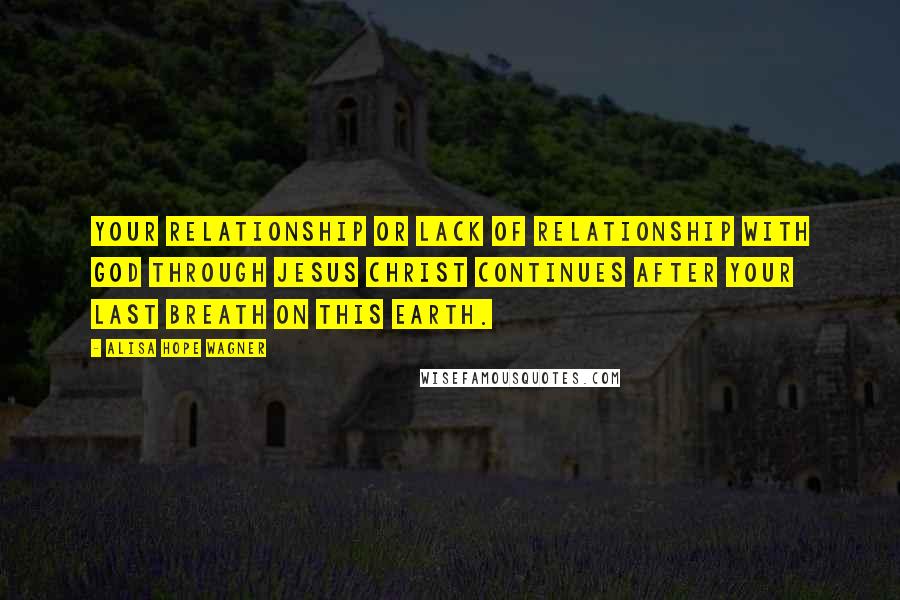 Alisa Hope Wagner Quotes: Your relationship or lack of relationship with God through Jesus Christ continues after your last breath on this earth.