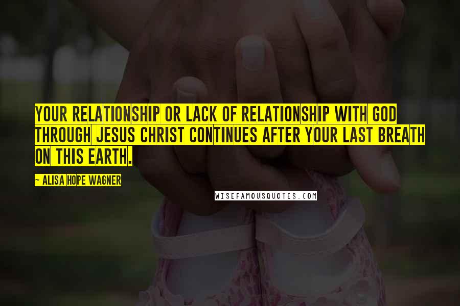 Alisa Hope Wagner Quotes: Your relationship or lack of relationship with God through Jesus Christ continues after your last breath on this earth.