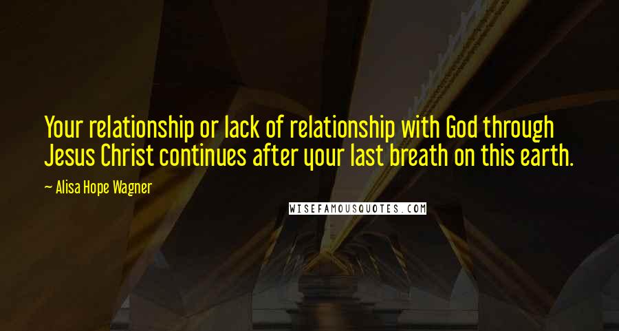 Alisa Hope Wagner Quotes: Your relationship or lack of relationship with God through Jesus Christ continues after your last breath on this earth.