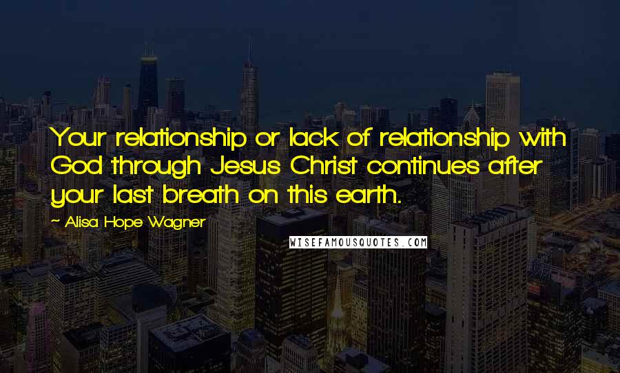 Alisa Hope Wagner Quotes: Your relationship or lack of relationship with God through Jesus Christ continues after your last breath on this earth.