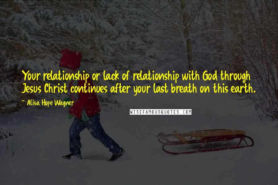 Alisa Hope Wagner Quotes: Your relationship or lack of relationship with God through Jesus Christ continues after your last breath on this earth.