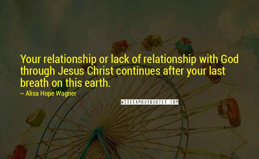 Alisa Hope Wagner Quotes: Your relationship or lack of relationship with God through Jesus Christ continues after your last breath on this earth.