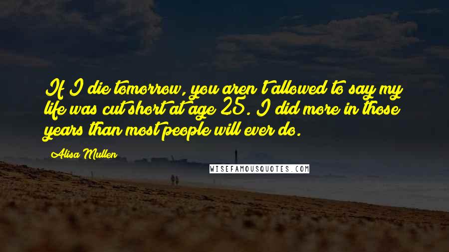 Alisa Mullen Quotes: If I die tomorrow, you aren't allowed to say my life was cut short at age 25. I did more in those years than most people will ever do.