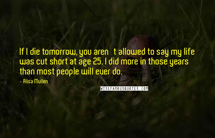 Alisa Mullen Quotes: If I die tomorrow, you aren't allowed to say my life was cut short at age 25. I did more in those years than most people will ever do.