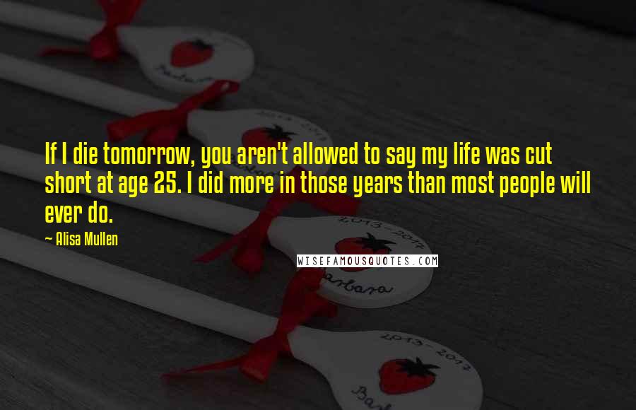 Alisa Mullen Quotes: If I die tomorrow, you aren't allowed to say my life was cut short at age 25. I did more in those years than most people will ever do.